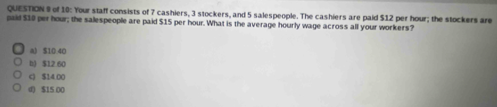 of 10: Your staff consists of 7 cashiers, 3 stockers, and 5 salespeople. The cashiers are paid $12 per hour; the stockers are
paid $10 per hour; the salespeople are paid $15 per hour. What is the average hourly wage across all your workers?
a) $10.40
b) $12.60
c) $14.00
d) $15.00