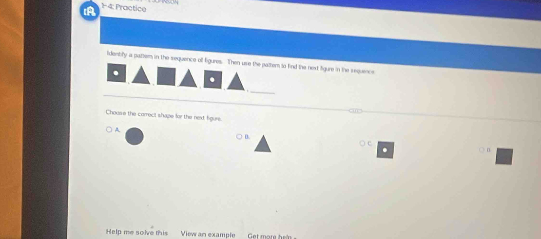 A 14: Practice 
ldentify a pattern in the sequence of figures. Then use the pattern to find the next figure in the sequence 
. 
_ 
Choose the correct shape for the next figure. 
A. 
B. 
) C. 

Help me solve this View an example Get more heln