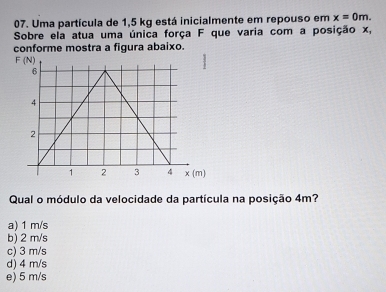 Uma partícula de 1,5 kg está inicialmente em repouso em x=0m.
Sobre ela atua uma única força F que varia com a posição x,
conforme mostra a figura abaixo.
Qual o módulo da velocidade da partícula na posição 4m?
a) 1 m/s
b) 2 m/s
c) 3 m/s
d) 4 m/s
e) 5 m/s