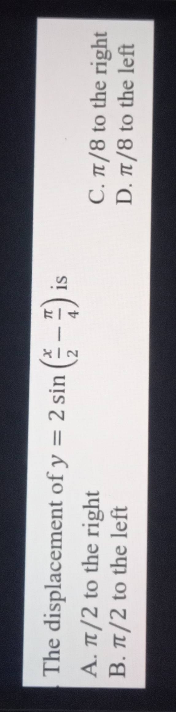 The displacement of y=2sin ( x/2 - π /4 ) is
A. π/2 to the right C. π/8 to the right
B. π/2 to the left D. π/8 to the left