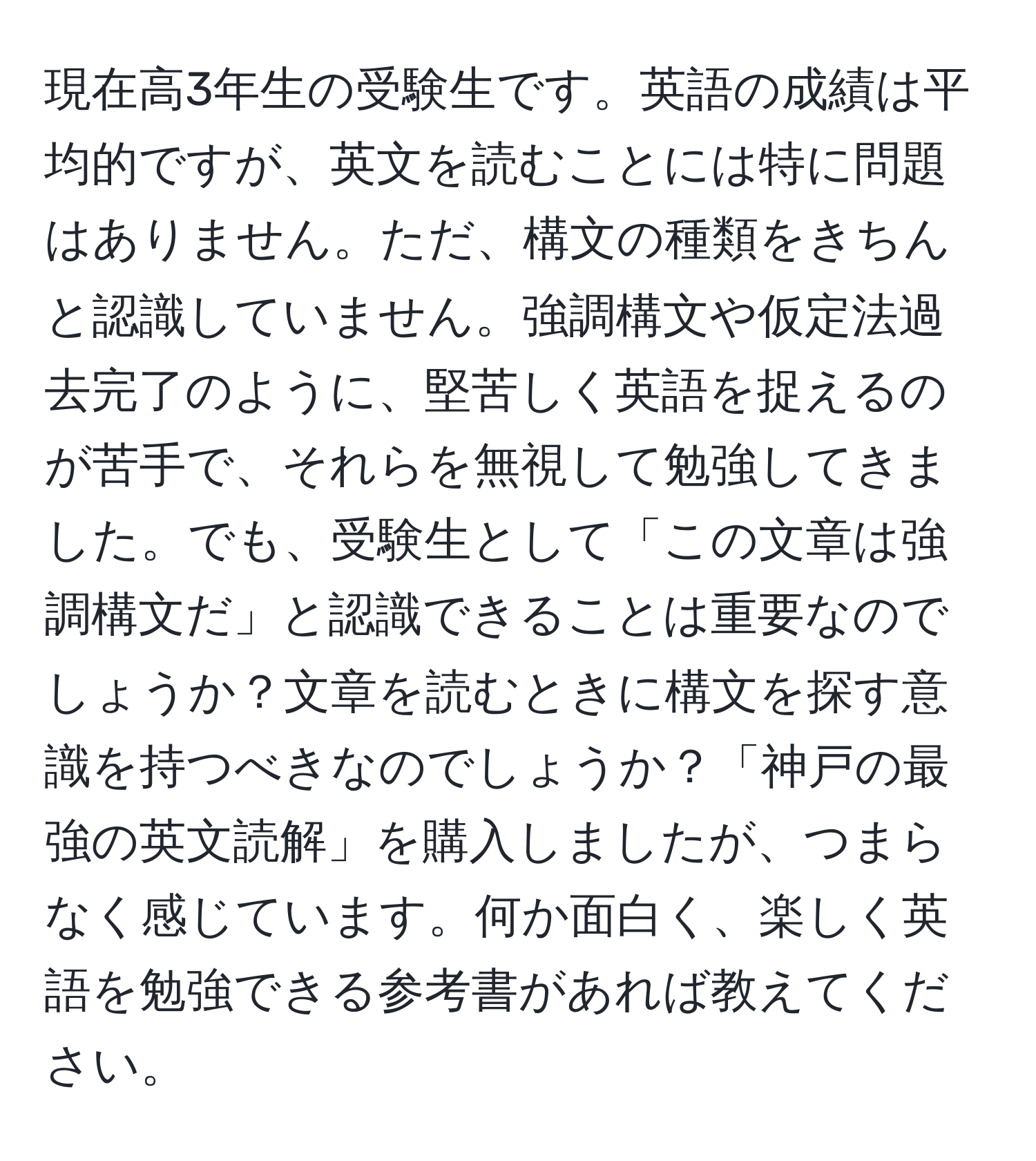 現在高3年生の受験生です。英語の成績は平均的ですが、英文を読むことには特に問題はありません。ただ、構文の種類をきちんと認識していません。強調構文や仮定法過去完了のように、堅苦しく英語を捉えるのが苦手で、それらを無視して勉強してきました。でも、受験生として「この文章は強調構文だ」と認識できることは重要なのでしょうか？文章を読むときに構文を探す意識を持つべきなのでしょうか？「神戸の最強の英文読解」を購入しましたが、つまらなく感じています。何か面白く、楽しく英語を勉強できる参考書があれば教えてください。