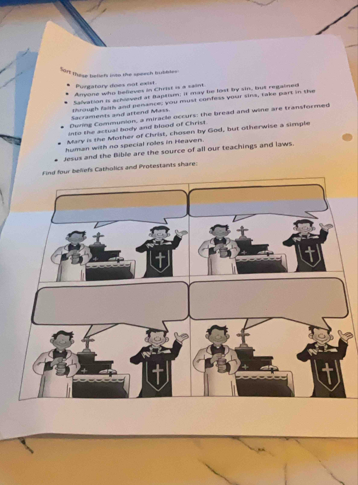 Sort these beliefs into the speech bubbles 
Purgatory does not exist. 
Anyone who believes in Christ is a saint. 
Salvation is achieved at Baptism; it may be lost by sin, but regained 
through faith and penance; you must confess your sins, take part in the 
Sacraments and attend Mass. 
During Communion, a miracle occurs: the bread and wine are transformed 
into the actual body and blood of Christ. 
Mary is the Mother of Christ, chosen by God, but otherwise a simple 
human with no special roles in Heaven. 
Jesus and the Bible are the source of all our teachings and laws. 
Find four beliefs Catholics and Protestants share: