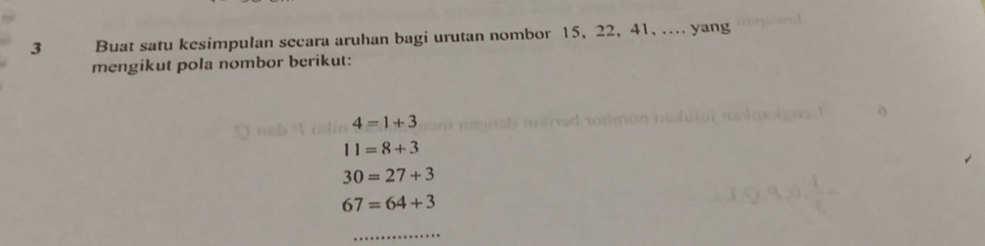 Buat satu kesimpulan secara aruhan bagi urutan nombor 15, 22, 41, .... yang 
mengikut pola nombor berikut:
4=1+3
11=8+3
30=27+3
67=64+3
_