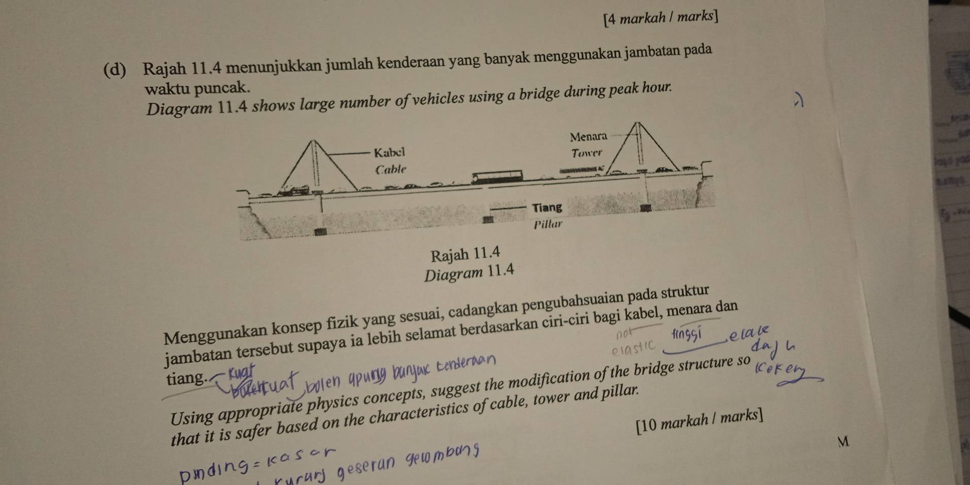 [4 markah / marks] 
(d) Rajah 11.4 menunjukkan jumlah kenderaan yang banyak menggunakan jambatan pada 
waktu puncak. 
Diagram 11.4 shows large number of vehicles using a bridge during peak hour. 
a rnq 
Rajah 11.4 
Diagram 11.4 
Menggunakan konsep fizik yang sesuai, cadangkan pengubahsuaian pada struktur 
jambatan tersebut supaya ia lebih selamat berdasarkan ciri-ciri bagi kabel, menara dan 
tiang. 
Using appropriate physics concepts, suggest the modification of the bridge structure so 
that it is safer based on the characteristics of cable, tower and pillar. 
[10 markah / marks]
M