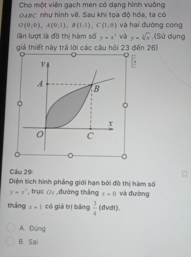 Cho một viên gạch men có dạng hình vuông
OABC như hình vẽ. Sau khi tọa độ hóa, ta có
O(0;0), A(0;1), B(1;1), C(1;0) và hai đường cong
lần lượt là đồ thị hàm số y=x^3 và y=sqrt[3](x).(Sử dụng
giả thiết này trả lời các câu hỏi 23 đến 26)
5
。

Câu 29:
Diện tích hình phẳng giới hạn bởi đô thị hàm số
y=x^3 , trục Ox ,đường thẳng x=0 và đường
thẳng x=1 có giá trị bǎng  3/4  (đvdt).
A. Đúng
B. Sai