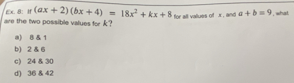 Ex. 8: If (ax+2)(bx+4)=18x^2+kx+8 for all values of x , and a+b=9 , what
are the two possible values for k?
a) 8 & 1
b) 2 & 6
c) 24 & 30
d) 36 & 42