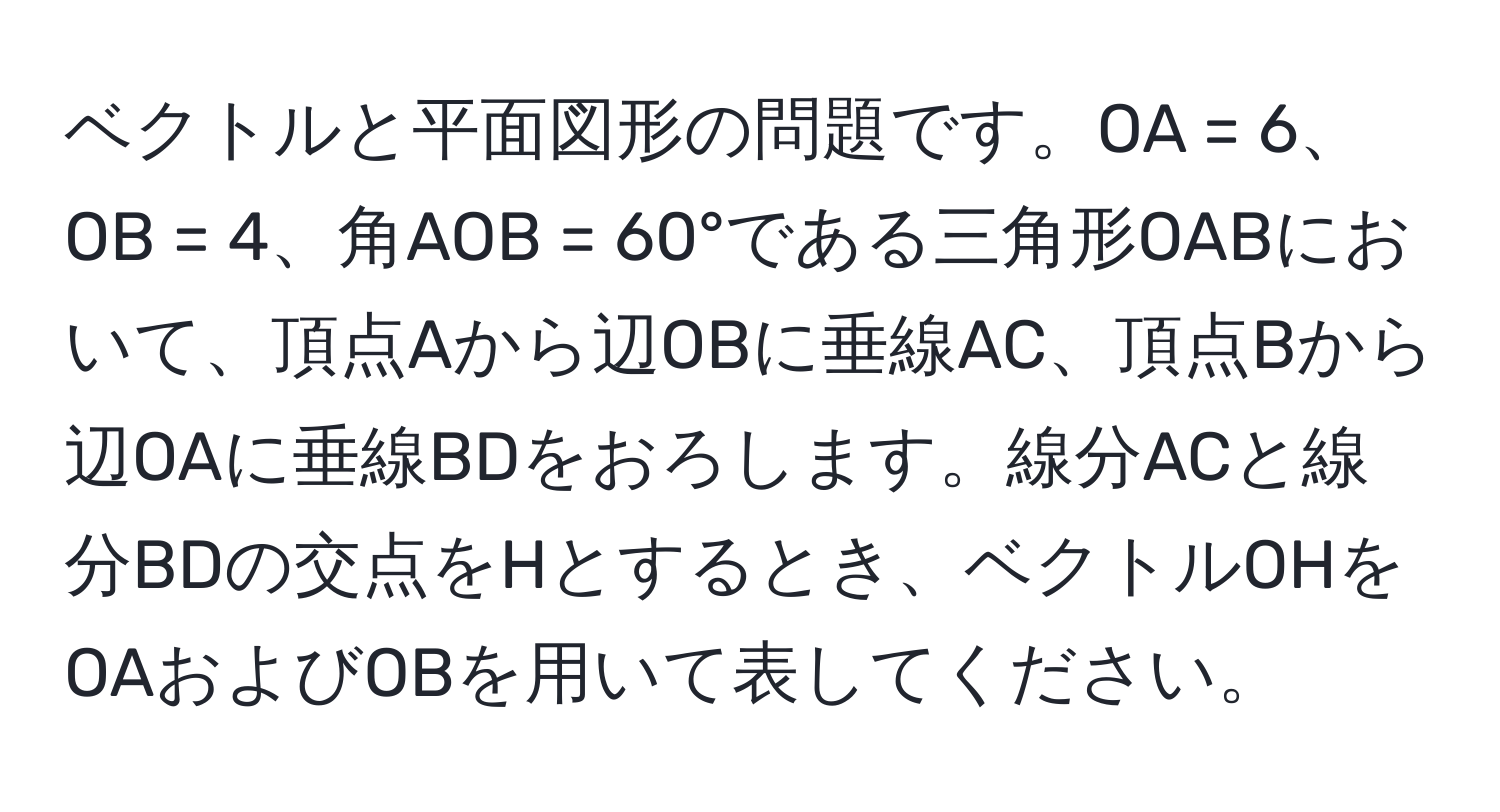 ベクトルと平面図形の問題です。OA = 6、OB = 4、角AOB = 60°である三角形OABにおいて、頂点Aから辺OBに垂線AC、頂点Bから辺OAに垂線BDをおろします。線分ACと線分BDの交点をHとするとき、ベクトルOHをOAおよびOBを用いて表してください。