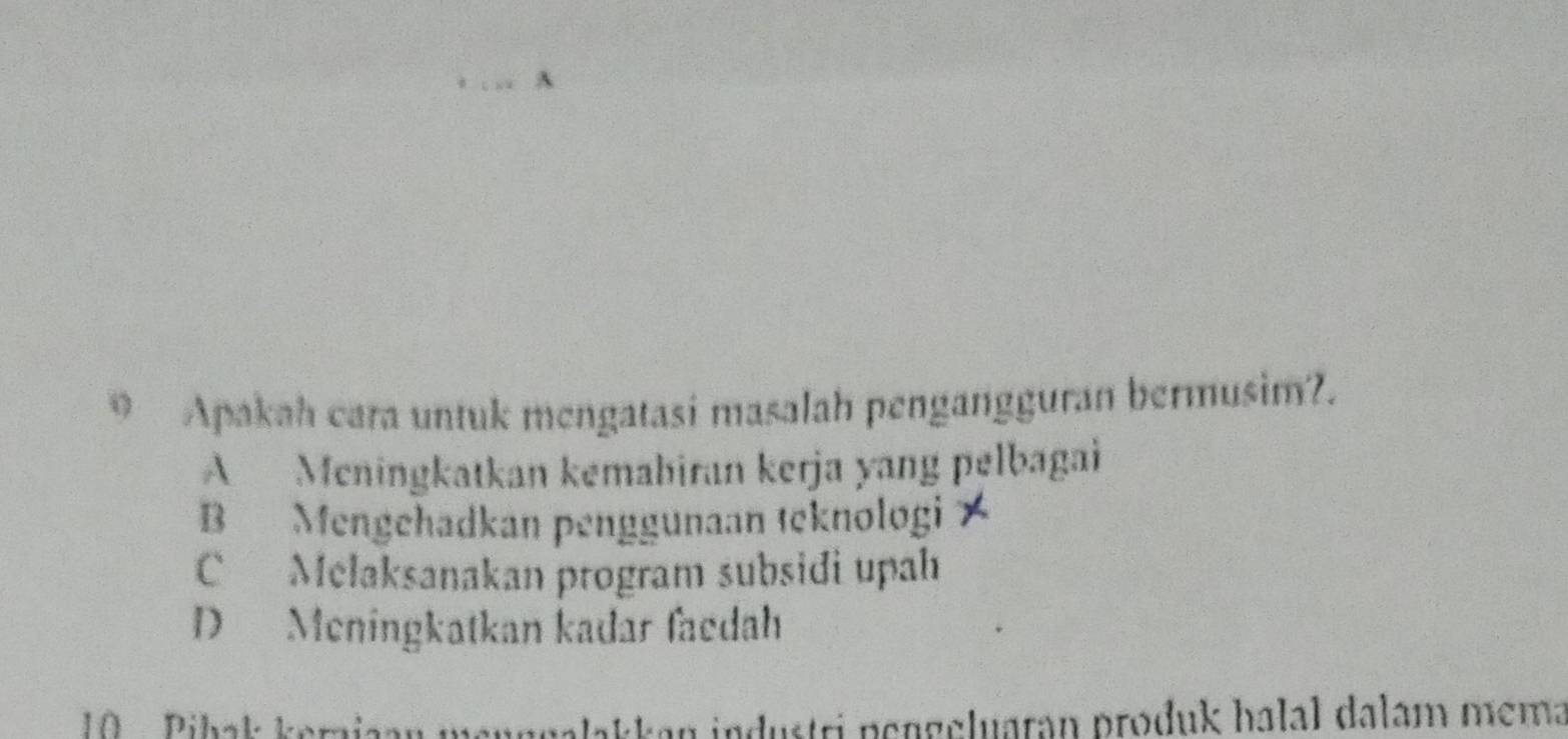 Apakah cara untuk mengatasi masalah pengangguran bermusim?.
A Meningkatkan kemabiran kerja yang pelbagai
B Mengehadkan penggunaan teknologi X
C Melaksanakan program subsidi upah
D Meningkatkan kadar faedah
10 Pihak kerajaan m angalakkan industri pengeluaran prođuk halal dalam mema