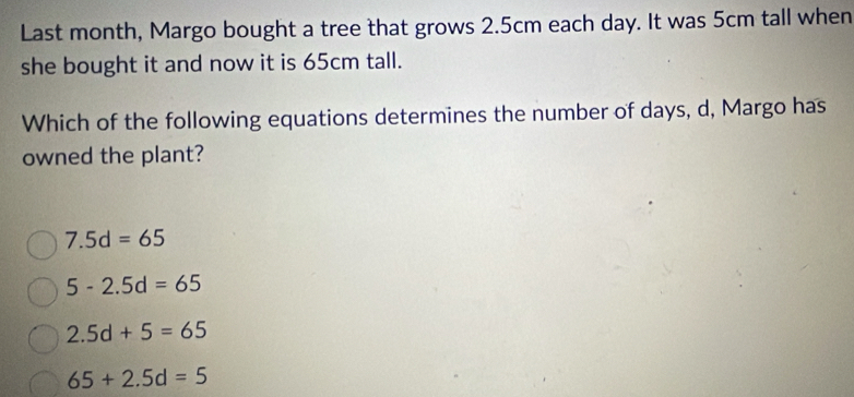 Last month, Margo bought a tree that grows 2.5cm each day. It was 5cm tall when
she bought it and now it is 65cm tall.
Which of the following equations determines the number of days, d, Margo has
owned the plant?
7.5d=65
5-2.5d=65
2.5d+5=65
65+2.5d=5