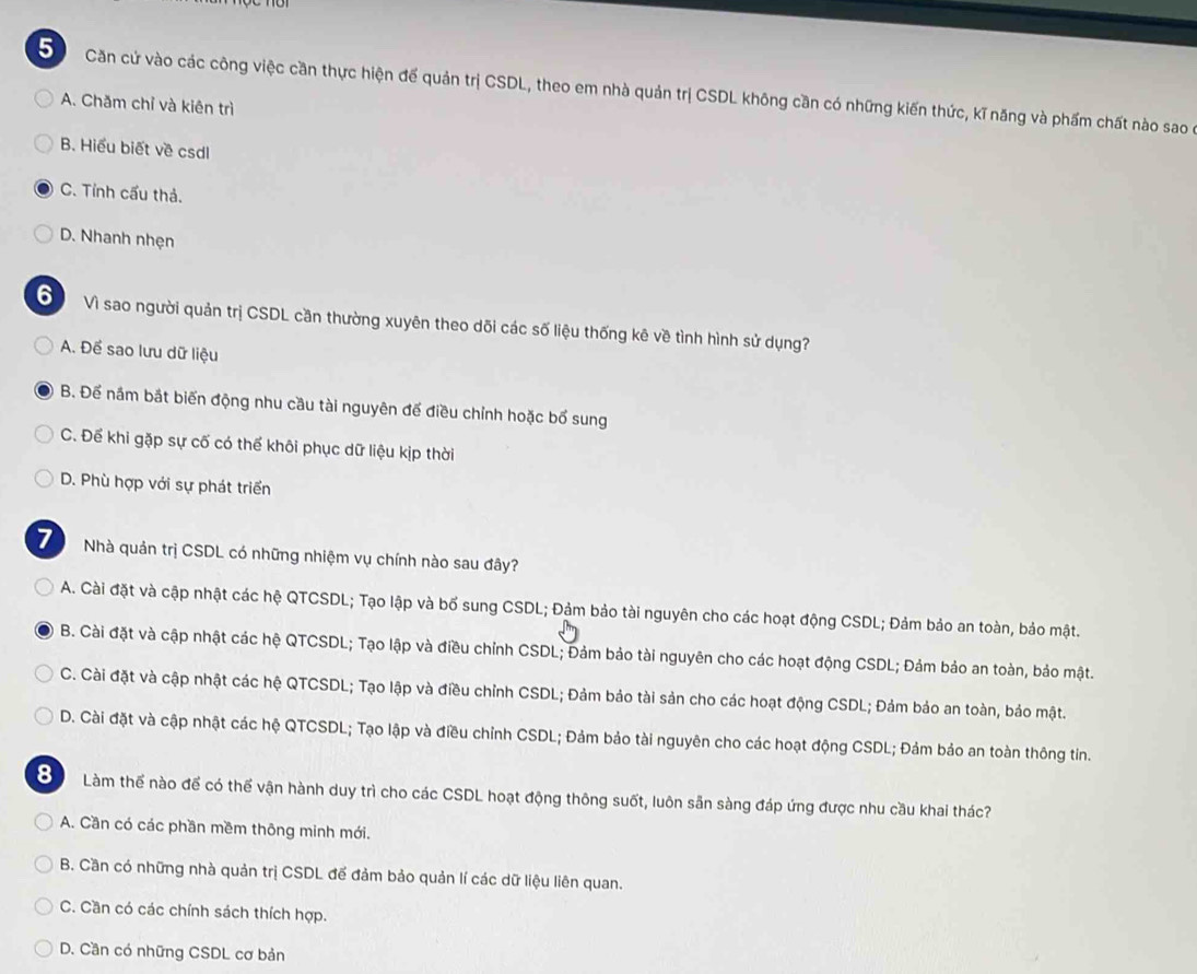 Căn cứ vào các công việc cần thực hiện đế quản trị CSDL, theo em nhà quản trị CSDL không cần có những kiến thức, kĩ năng và phẩm chất nào sao ở
A. Chăm chỉ và kiên trì
B. Hiểu biết về csdl
C. Tỉnh cấu thả.
D. Nhanh nhẹn
6  Vì sao người quản trị CSDL cần thường xuyên theo dõi các số liệu thống kê về tình hình sử dụng?
A. Để sao lưu dữ liệu
B. Để nắm bắt biến động nhu cầu tài nguyên đế điều chỉnh hoặc bổ sung
C. Để khi gặp sự cố có thể khôi phục dữ liệu kịp thời
D. Phù hợp với sự phát triển
7) Nhà quản trị CSDL có những nhiệm vụ chính nào sau đây?
A. Cài đặt và cập nhật các hệ QTCSDL; Tạo lập và bố sung CSDL; Đảm bảo tài nguyên cho các hoạt động CSDL; Đảm bảo an toàn, bảo mật.
B. Cài đặt và cập nhật các hệ QTCSDL; Tạo lập và điều chỉnh CSDL; Đảm bảo tài nguyên cho các hoạt động CSDL; Đảm bảo an toàn, bảo mật.
C. Cài đặt và cập nhật các hệ QTCSDL; Tạo lập và điều chỉnh CSDL; Đảm bảo tài sản cho các hoạt động CSDL; Đảm bảo an toàn, bảo mật.
D. Cài đặt và cập nhật các hệ QTCSDL; Tạo lập và điều chỉnh CSDL; Đảm bảo tài nguyên cho các hoạt động CSDL; Đảm bảo an toàn thông tin.
8 Làm thể nào để có thể vận hành duy trì cho các CSDL hoạt động thông suốt, luôn sẵn sàng đáp ứng được nhu cầu khai thác?
A. Cần có các phần mềm thông minh mới.
B. Cần có những nhà quản trị CSDL đế đảm bảo quản lí các dữ liệu liên quan.
C. Cần có các chính sách thích hợp.
D. Cần có những CSDL cơ bản