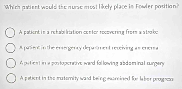 Which patient would the nurse most likely place in Fowler position?
A patient in a rehabilitation center recovering from a stroke
A patient in the emergency department receiving an enema
A patient in a postoperative ward following abdominal surgery
A patient in the maternity ward being examined for labor progress