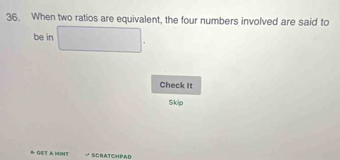 When two ratios are equivalent, the four numbers involved are said to 
be in 
Check It 
Skip 
A GET A HINT SCRATCHPAD