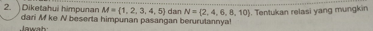 Diketahui himpunan M= 1,2,3,4,5 dan N= 2,4,6,8,10. Tentukan relasi yang mungkin 
dari M ke N beserta himpunan pasangan berurutannya! 
Jawah: