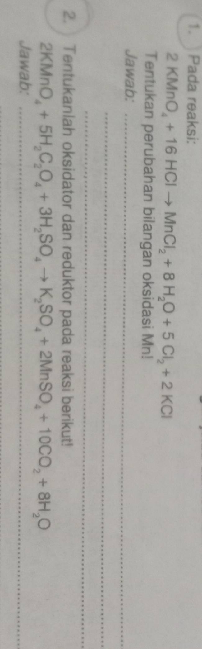 Pada reaksi:
2KMnO_4+16HClto MnCl_2+8H_2O+5Cl_2+2KCl
Tentukan perubahan bilangan oksidasi Mn! 
Jawab:_ 
_ 
_ 
2. Tentukanlah oksidator dan reduktor pada reaksi berikut!
2KMnO_4+5H_2C_2O_4+3H_2SO_4to K_2SO_4+2MnSO_4+10CO_2+8H_2O
Jawab:_