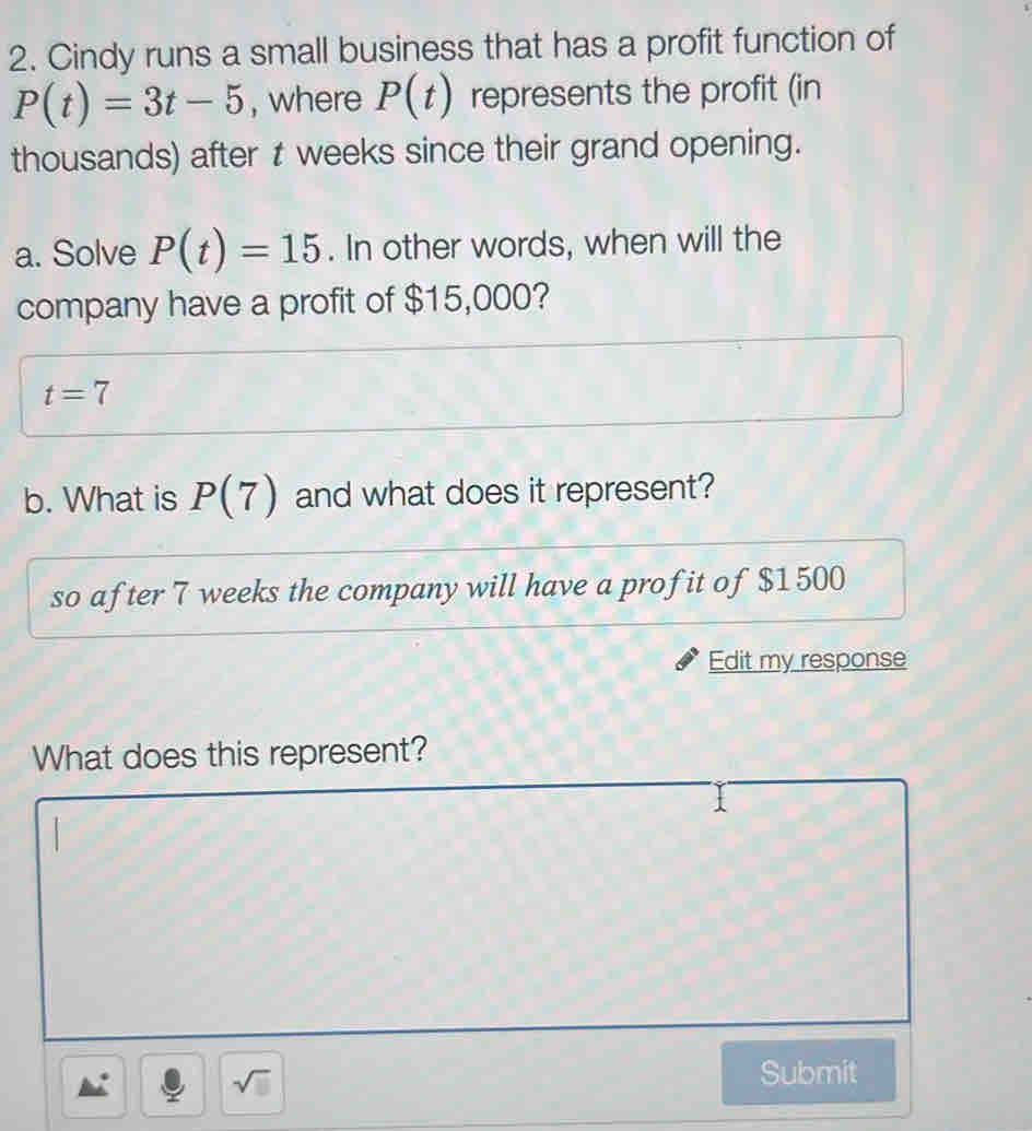 Cindy runs a small business that has a profit function of
P(t)=3t-5 , where P(t) represents the profit (in 
thousands) after t weeks since their grand opening. 
a. Solve P(t)=15. In other words, when will the 
company have a profit of $15,000?
t=7
b. What is P(7) and what does it represent? 
so after 7 weeks the company will have a profit of $1500
Edit my response 
What does this represent? 
sqrt(□ ) 
Submit