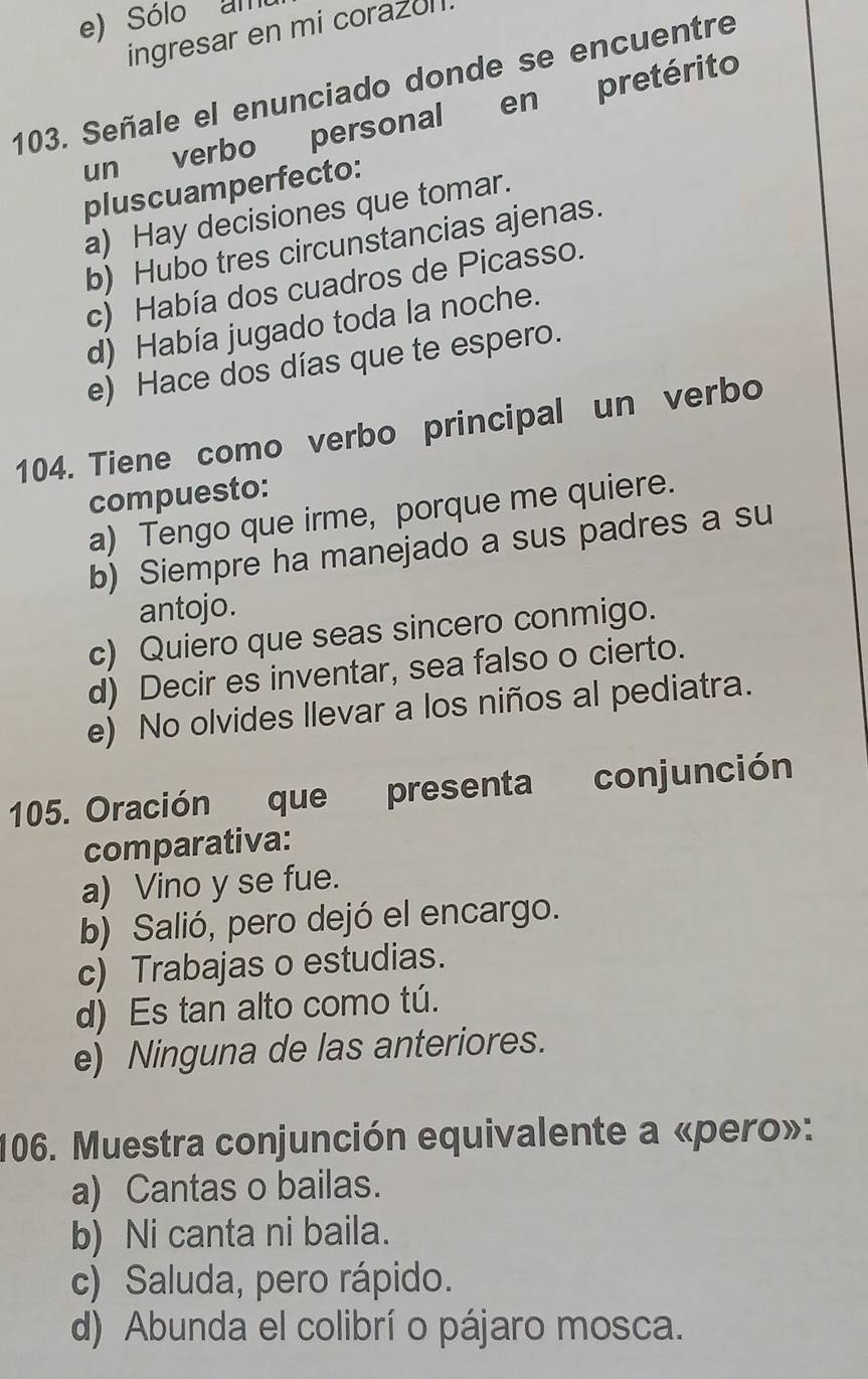 Sólo am
ingresar en mi corazol.
103. Señale el enunciado donde se encuentre
un verbo personal en pretérito
pluscuamperfecto:
a) Hay decisiones que tomar.
b) Hubo tres circunstancias ajenas.
c) Había dos cuadros de Picasso.
d) Había jugado toda la noche.
e) Hace dos días que te espero.
104. Tiene como verbo principal un verbo
compuesto:
a) Tengo que irme, porque me quiere.
b) Siempre ha manejado a sus padres a su
antojo.
c) Quiero que seas sincero conmigo.
d) Decir es inventar, sea falso o cierto.
e) No olvides llevar a los niños al pediatra.
105. Oración que presenta conjunción
comparativa:
a) Vino y se fue.
b) Salió, pero dejó el encargo.
c) Trabajas o estudias.
d) Es tan alto como tú.
e) Ninguna de las anteriores.
106. Muestra conjunción equivalente a «pero»:
a) Cantas o bailas.
b) Ni canta ni baila.
c) Saluda, pero rápido.
d) Abunda el colibrí o pájaro mosca.