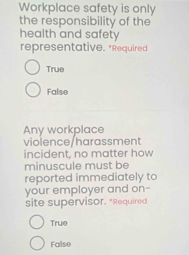 Workplace safety is only
the responsibility of the
health and safety
representative. *Required
True
False
Any workplace
violence/harassment
incident, no matter how
minuscule must be
reported immediately to
your employer and on-
site supervisor. *Required
True
False