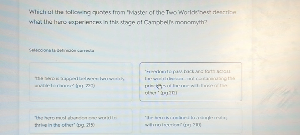 Which of the following quotes from "Master of the Two Worlds"best describe
what the hero experiences in this stage of Campbell's monomyth?
Selecciona la definición correcta
"Freedom to pass back and forth across
"the hero is trapped between two worlds, the world division... not contaminating the
unable to choose" (pg. 220) princiales of the one with those of the
other " (pg.212)
"the hero must abandon one world to "the hero is confined to a single realm,
thrive in the other" (pg. 215) with no freedom" (pg. 210)