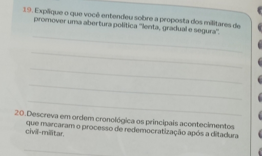 Explique o que você entendeu sobre a proposta dos militares de 
_ 
promover uma abertura política ''lenta, gradual e segura''. 
_ 
_ 
_ 
_ 
20.Descreva em ordem cronológica os principais acontecimentos 
que marcaram o processo de redemocratização após a ditadura 
civil-militar. 
_