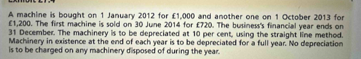 A machine is bought on 1 January 2012 for £1,000 and another one on 1 October 2013 for
£1,200. The first machine is sold on 30 June 2014 for £720. The business's financial year ends on
31 December. The machinery is to be depreciated at 10 per cent, using the straight line method. 
Machinery in existence at the end of each year is to be depreciated for a full year. No depreciation 
is to be charged on any machinery disposed of during the year.