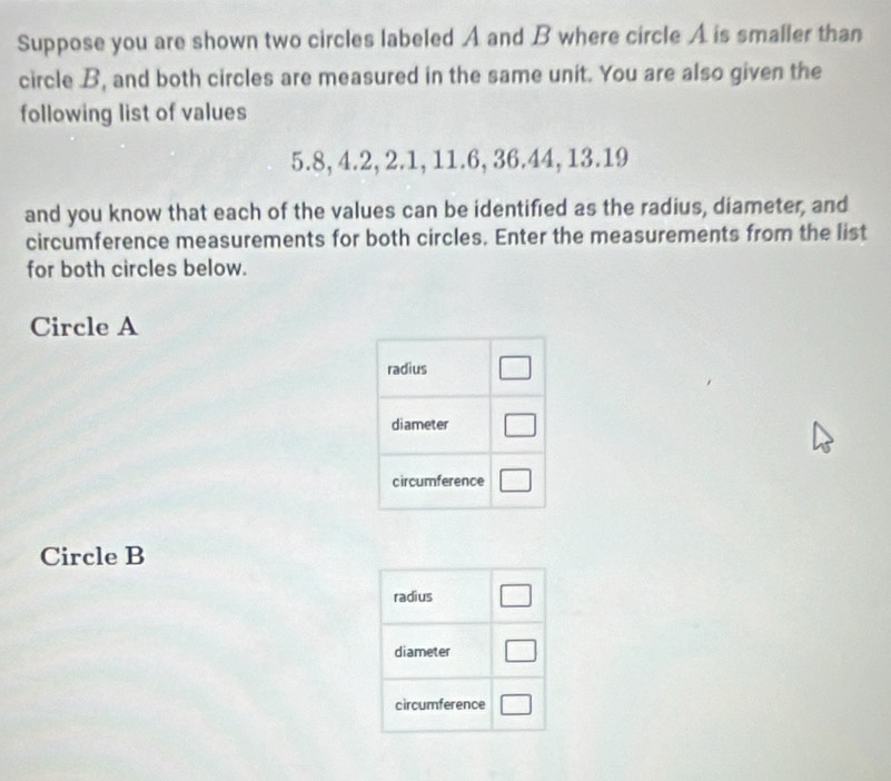 Suppose you are shown two circles labeled A and B where circle A is smaller than
circle B, and both circles are measured in the same unit. You are also given the
following list of values
5.8, 4.2, 2.1, 11.6, 36.44, 13.19
and you know that each of the values can be identified as the radius, diameter, and
circumference measurements for both circles. Enter the measurements from the list
for both circles below.
Circle A
Circle B