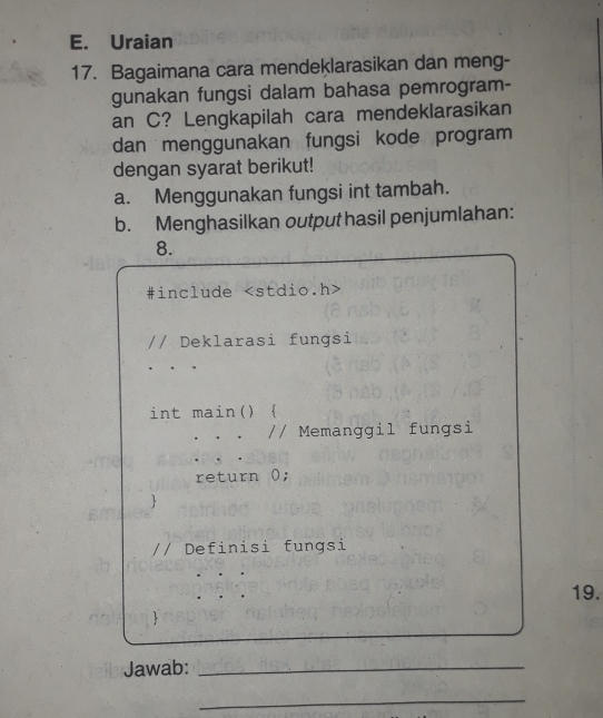 Uraian 
17. Bagaimana cara mendeklarasikan dan meng- 
gunakan fungsi dalam bahasa pemrogram- 
an C? Lengkapilah cara mendeklarasikan 
dan menggunakan fungsi kode program 
dengan syarat berikut! 
a. Menggunakan fungsi int tambah. 
b. Menghasilkan output hasil penjumlahan: 
8. 
#include
// Deklarasi fungsi 
int main()  
// Memanggil fungsi 
return 0; 
 
// Definisi fungsi 
19. 
 
Jawab:_ 
_