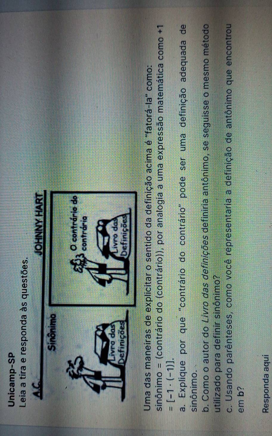 Unicamp-SP 
Leia a tira e responda às questões. 
A.C 
Uma das maneiras de explicitar o sentido da definição acima é "fatorá-la" como: 
sinônimo = (contrário do (contrário)), por analogia a uma expressão matemática como +1
=[-1· (-1)]. 
a. Explique por que "contrário do contrário" pode ser uma definição adequada de 
sinônimo. 
b. Como o autor do Livro das definições definiria antônimo, se seguisse o mesmo método 
utilizado para definir sinônimo? 
c. Usando parênteses, como você representaria a definição de antônimo que encontrou 
em b? 
Responda aqui