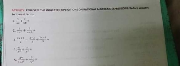 ACTIVITY: PERFORM THE INDICATED OPERATIONS ON RATIONAL ALGEBRAIC EXPRESSIONS. REJUE SNWRTS 
to lowest terms. 
1.  3/4a + 2/5b =
2.  2/a-b + 3/a+b =
3.  (2x+3)/2 - (x-2)/3 + (2x-1)/9 =
4.  6/x^2 + x/y^2 =
5.  3y/10x^2 + 5/xy^2 =