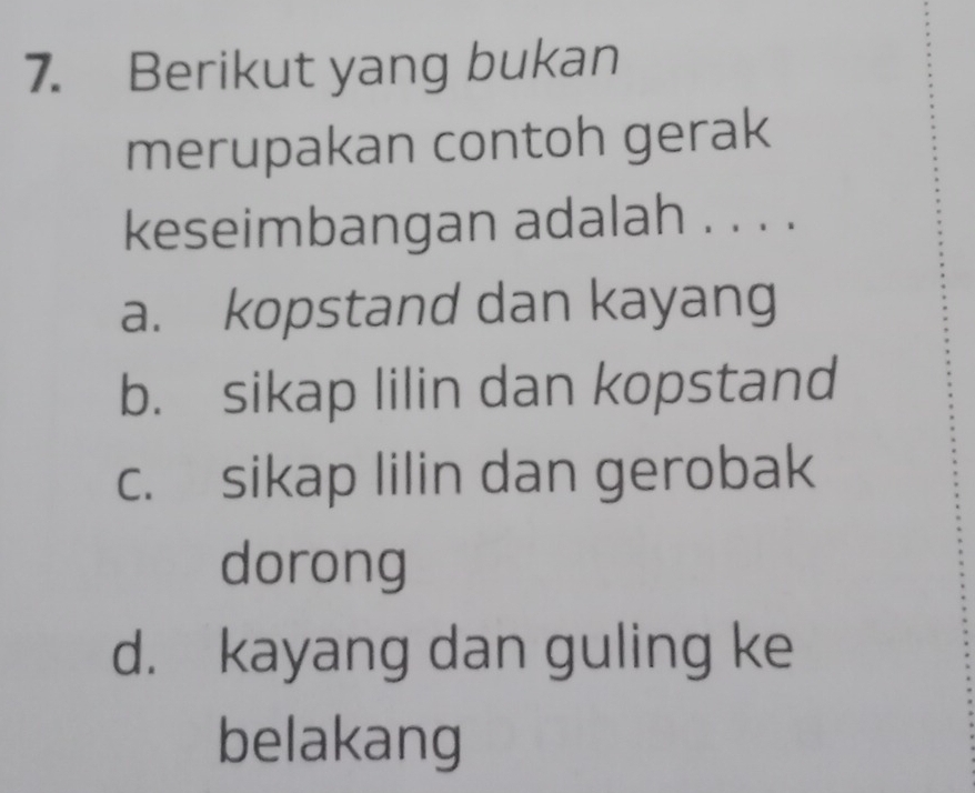 Berikut yang bukan
merupakan contoh gerak
keseimbangan adalah . . . .
a. kopstand dan kayang
b. sikap lilin dan kopstand
c. sikap lilin dan gerobak
dorong
d. kayang dan guling ke
belakang