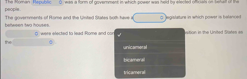 The Roman Republic was a form of government in which power was held by elected officials on behalf of the
people.
The governments of Rome and the United States both have a legislature in which power is balanced
between two houses.
were elected to lead Rome and cor sition in the United States as
the
unicameral
bicameral
tricameral