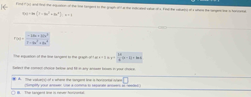 Find f'(x) and find the equation of the line tangent to the graph of f at the indicated value of x. Find the value(s) of x where the tangent line is horizontal.
f(x)=ln (7-9x^2+8x^4);x=1
f(x)= (-18x+32x^3)/7-9x^2+8x^4 
The equation of the line tangent to the graph of f at x=1 y= 14/6 (x-1)+ln 6
Select the correct choice below and fill in any answer boxes in your choice.
A. The value(s) of x where the tangent line is horizontal is/are □ 
(Simplify your answer. Use a comma to separate answers as needed.)
B. The tangent line is never horizontal.