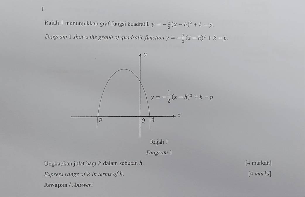 Rajah I menunjukkan graf fungsi kuadratik y=- 1/2 (x-h)^2+k-p.
Diagram 1 shows the graph of quadratic function y=- 1/2 (x-h)^2+k-p.
Rajah 1
Diagram 
Ungkapkan julat bagi k dalam sebutan h. [4 markah]
Express range of k in terms of h. [4 marks]
Jawapan / Answer: