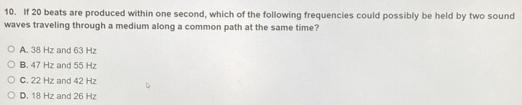 If 20 beats are produced within one second, which of the following frequencies could possibly be held by two sound
waves traveling through a medium along a common path at the same time?
A. 38 Hz and 63 Hz
B. 47 Hz and 55 Hz
C. 22 Hz and 42 Hz
D. 18 Hz and 26 Hz