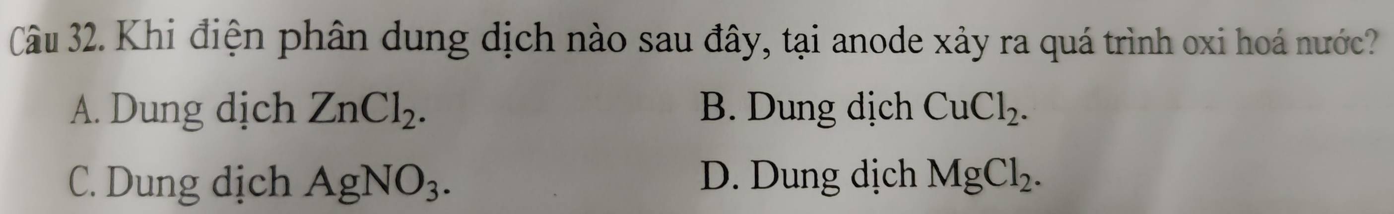 Khi điện phân dung dịch nào sau đây, tại anode xảy ra quá trình oxi hoá nước?
A. Dung dịch ZnCl_2. B. Dung dịch CuCl_2.
C. Dung dịch AgNO_3. D. Dung dịch MgCl_2.