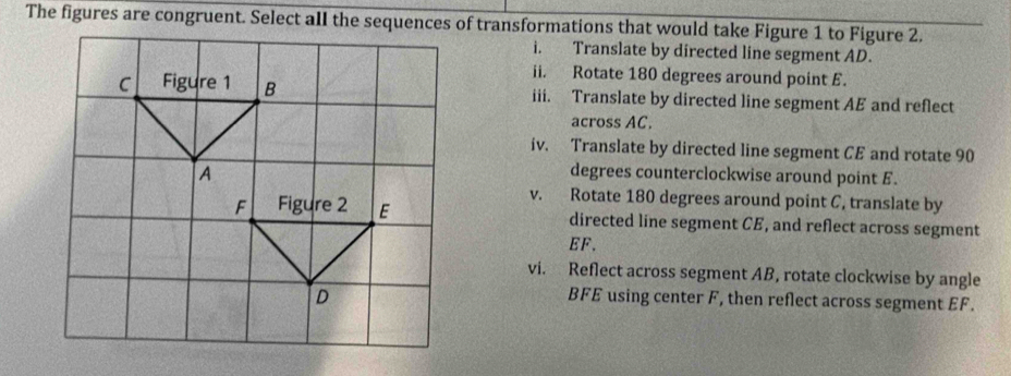 Translate by directed line segment AD. 
ii. Rotate 180 degrees around point E. 
iii. Translate by directed line segment AE and reflect 
across AC. 
iv. Translate by directed line segment CE and rotate 90
degrees counterclockwise around point £. 
v. Rotate 180 degrees around point C, translate by 
directed line segment CE, and reflect across segment
EF. 
vi. Reflect across segment AB, rotate clockwise by angle
BFE using center F, then reflect across segment EF.