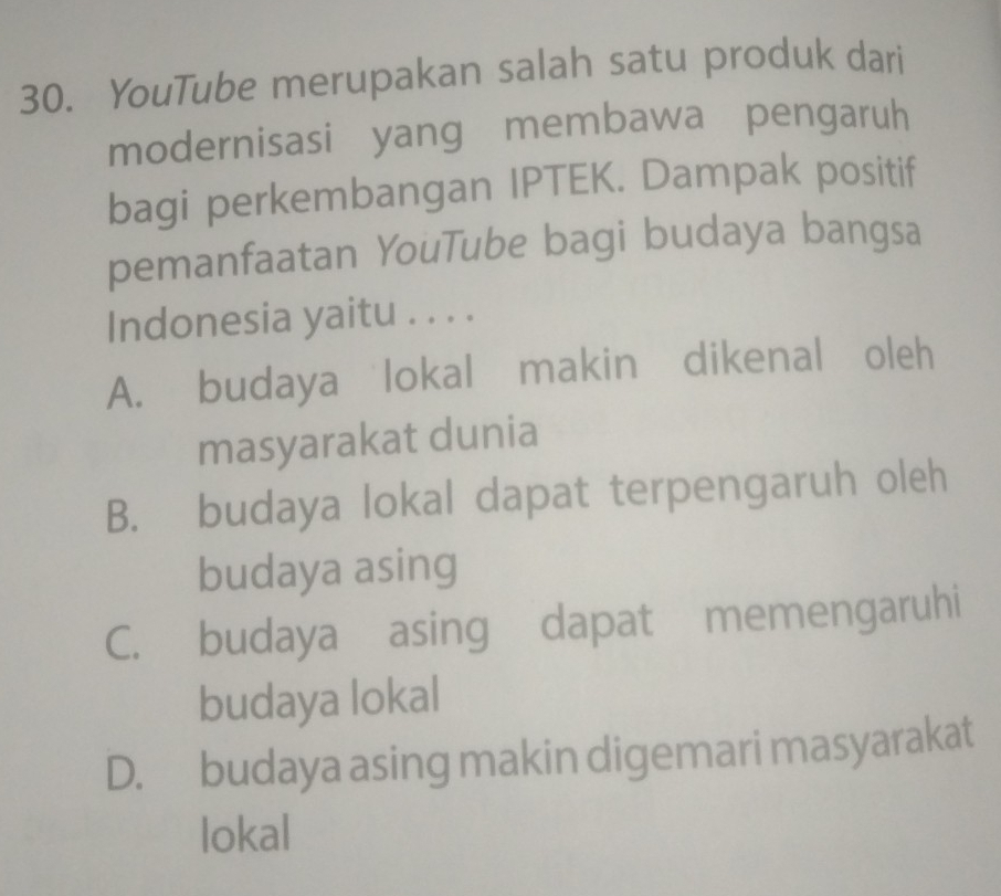 YouTube merupakan salah satu produk dari
modernisasi yang membawa pengaruh
bagi perkembangan IPTEK. Dampak positif
pemanfaatan YouTube bagi budaya bangsa
Indonesia yaitu . . . .
A. budaya lokal makin dikenal oleh
masyarakat dunia
B. budaya lokal dapat terpengaruh oleh
budaya asing
C. budaya asing dapat memengaruhi
budaya lokal
D. budaya asing makin digemari masyarakat
lokal