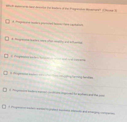 Which statements best describe the leaders of the Progressive Movement? (Choose 3)
A. Progressive leaders promoted laissez-faire capitalism
B. Progressive leaders were often wealthy and influential.
C. Progressive leaders focused on urban and rural concems
D. Progressive leaders were often from struggling farming families
E. Progressive leaders wanted conditions improved for workers and the poor.
F. Progressive leaders wanted to protect business interests and emerging companies.