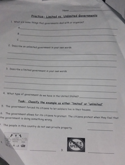 Name_ 
Practice- Limited vs. Unlimited Governments 
1. What are some things that governments deal with or organize? 
_7 
B. 
_ 
C. 
_ 
2. Describe an unlimited government in your own wards. 
_ 
_ 
_ 
3. Describe a limited government in your own words. 
_ 
_ 
_ 
_ 
4. What type of government do we have in the United States? 
Task: Classify the example as either 'limited' or 'unlimited'' 
_ 
5. The government forced its citizens to let soldiers live in their houses. 
6. The government allows for its citizens to protest. The citizens protest when they feel that 
_ 
the government is doing something wrong. 
_ 
. The people in this country do not own private property. 
SPELSH 
_ 
_9.