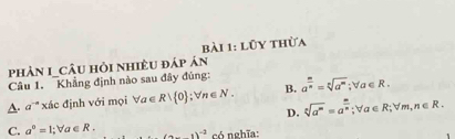 lũy thừa
phản I_cÂu hỏi nhiều đáp án
Câu 1. Khẳng định nào sau đây đúng:
A. a^(-n) xác định với mọi forall a∈ R| 0; forall n∈ N. B. a^(frac m)n=sqrt[n](a^m); forall a∈ R.
D. sqrt[s](a^m)=a^(frac m)n; forall a∈ R; forall m, n∈ R.
C. a°=l; forall a∈ R. (a-1)^-3 có nghĩa: