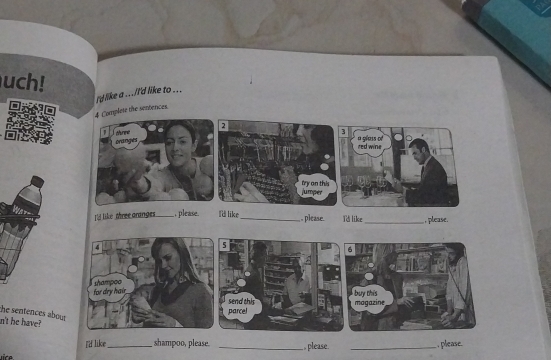 uch! 
I'd like a .../'d like to ... 
4 Complete the sentences. 
2 
crne oranges 
try on this jumper 
I like three aranges _ , please. I'd like_ , please. Td like_ , please. 
4 
for dry hair shampoo 
the sentences abou 

n't he have? 
I'd like _shampoo, please. _., please. _, please.