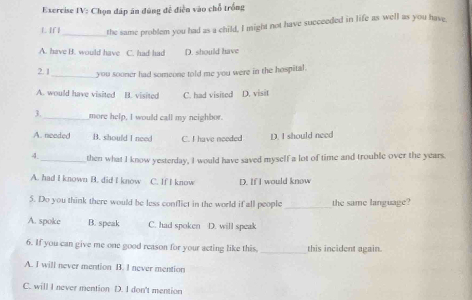 Exercise IV: Chọn đáp án đúng đề điễn vào chỗ trống
L If I _the same problem you had as a child, I might not have succeeded in life as well as you have.
A. have B. would have C. had had D. should have
2. I_ you sooner had someone told me you were in the hospital.
A. would have visited B. visited C. had visited D. visit
3._ more help, I would call my neighbor.
A. needed B. should I need C. I have needed D. I should need
4._ then what I know yesterday, I would have saved myself a lot of time and trouble over the years.
A. had I known B. did I know C. If I know D. If I would know
5. Do you think there would be less conflict in the world if all people _the same language?
A. spoke B. speak C. had spoken D. will speak
6. If you can give me one good reason for your acting like this, _this incident again.
A. I will never mention B. I never mention
C. will I never mention D. I don't mention