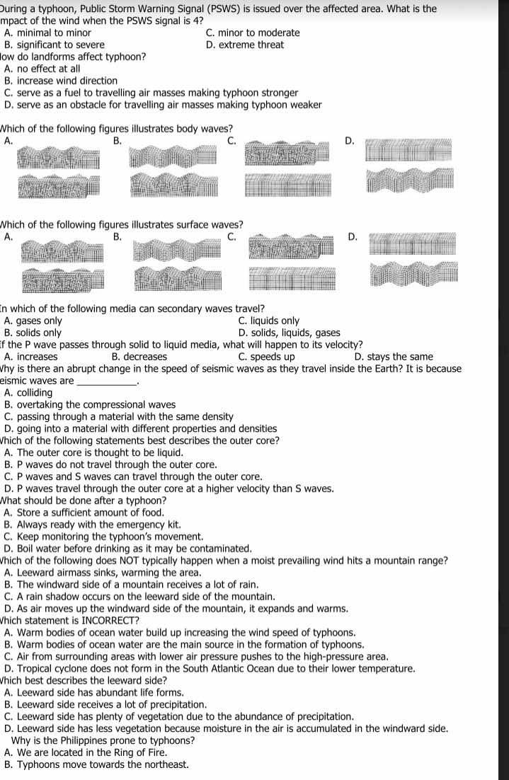 During a typhoon, Public Storm Warning Signal (PSWS) is issued over the affected area. What is the
mpact of the wind when the PSWS signal is 4?
A. minimal to minor C. minor to moderate
B. significant to severe D. extreme threat
low do landforms affect typhoon?
A. no effect at all
B. increase wind direction
C. serve as a fuel to travelling air masses making typhoon stronger
D. serve as an obstacle for travelling air masses making typhoon weaker
Which of the following figures illustrates body waves?
A.
B.
C.
D.
Which of the following figures illustrates surface waves?
A.
B.
.
D.
In which of the following media can secondary waves travel?
A. gases only C. liquids only
B. solids only D. solids, liquids, gases
If the P wave passes through solid to liquid media, what will happen to its velocity?
A. increases B. decreases C. speeds up D. stays the same
Why is there an abrupt change in the speed of seismic waves as they travel inside the Earth? It is because
eismic waves are_ .
A. colliding
B. overtaking the compressional waves
C. passing through a material with the same density
D. going into a material with different properties and densities
Which of the following statements best describes the outer core?
A. The outer core is thought to be liquid.
B. P waves do not travel through the outer core.
C. P waves and S waves can travel through the outer core.
D. P waves travel through the outer core at a higher velocity than S waves
What should be done after a typhoon?
A. Store a sufficient amount of food.
B. Always ready with the emergency kit.
C. Keep monitoring the typhoon’s movement.
D. Boil water before drinking as it may be contaminated.
Which of the following does NOT typically happen when a moist prevailing wind hits a mountain range?
A. Leeward airmass sinks, warming the area.
B. The windward side of a mountain receives a lot of rain.
C. A rain shadow occurs on the leeward side of the mountain.
D. As air moves up the windward side of the mountain, it expands and warms.
Which statement is INCORRECT?
A. Warm bodies of ocean water build up increasing the wind speed of typhoons.
B. Warm bodies of ocean water are the main source in the formation of typhoons.
C. Air from surrounding areas with lower air pressure pushes to the high-pressure area.
D. Tropical cyclone does not form in the South Atlantic Ocean due to their lower temperature.
Which best describes the leeward side?
A. Leeward side has abundant life forms.
B. Leeward side receives a lot of precipitation.
C. Leeward side has plenty of vegetation due to the abundance of precipitation.
D. Leeward side has less vegetation because moisture in the air is accumulated in the windward side.
Why is the Philippines prone to typhoons?
A. We are located in the Ring of Fire.
B. Typhoons move towards the northeast.