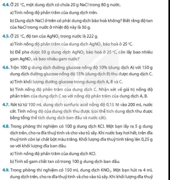 4.4.Ở 25°C , một dung dịch có chứa 20 g NaCl trong 80 g nước.
a) Tính nồng độ phần trăm của dung dịch trên.
b) Dung dịch NaCl ở trên có phải dung dịch bão hoà không? Biết rằng độ tan
của NaCl trong nước ở nhiệt độ này là 36 g.
4.5. Ở 25°C , độ tan của AgNO_3 trong nước là 222 g.
a) Tính nổng độ phần trăm của dung dịch AgNO_3 bāo hoà ở 25°C.
b) Để pha được 50 g dung dịch AgNO_3 bāo hoà ở 25°C , cần lấy bao nhiêu
gam Ag NO_3 và bao nhiêu gam nước?
4.6. Trộn 100 g dung dịch đường glucose nồng độ 10% (dung dịch A) với 150 g
dung dịch dường glucose nổng độ 15% (dung dịch B) thu được dung dịch C.
a) Tính khối lượng đường glucose trong dung dịch A, B và C.
b) Tính nổng độ phần trăm của dung dịch C. Nhận xét về giá trị nổng độ
phần trãm của dung dịch C so với nồng dộ phần trām của dung dịch A, B.
4.7. Rót từ từ 100 mL dung dịch sunfuric acid nổng độ 0,15 M vào 200 mL nước
cất. Tính nổng độ của dung dịch thu được (coi thể tích dung dịch thu được
bằng tổng thể tích dung dịch ban đầu và nước cất).
4.8. Trong phòng thí nghiệm có 100 g dung dịch KCI. Một bạn lấy ra 5 g dung
dịch trên, cho ra đĩa thuỷ tinh và cho vào tủ sấy. Khi nước bay hơi hết, trên đĩa
thuỷ tinh còn lại chất bột màu trắng. Khối lượng đĩa thuỷ tinh tăng lên 0,25 g
so với khối lượng đĩa ban đầu.
a) Tính nồng độ phần trăm của dung dịch KCI.
b) Tính số gam chất tan có trong 100 g dung dịch ban dầu.
4.9. Trong phòng thí nghiệm có 150 mL dung dịch KNO₃. Một bạn hút ra 4 mL
dung dịch trên, cho ra đĩa thuỷ tinh và cho vào tủ sảy. Khi khối lượng đĩa thuỷ