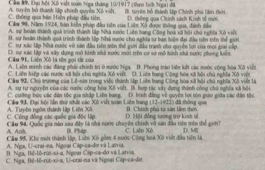 Cầu 89. Đại hội Xô viết toàn Nga tháng 10/1917 (theo lịch Nga) đã
A. tuyên bộ thành lập chính quyên Xô viết. B. tuyên bố thành lập Chính phủ lâm thời.
C. thông qua bản Hiến pháp đầu tiên. D. thông qua Chính sách Kinh tế mới.
Câu 90. Năm 1924, bản hiển pháp đầu tiên của Liên Xô được thông qua, đánh dầu
A. sự hoàn thành quá trình thành lập Nhà nước Liên bang Cộng hoà xã hội chủ nghĩa Xô viết
B. sự hoàn thành quá trình thành lập Nhà nước chủ nghĩa tư bản hiện đại đầu tiên trên thế giới
C. sự xác lập Nhà nước vô sản đầu tiên trên thể giới đầu tranh cho quyền lợi của mọi giai cấp.
D. sự xác lập và xây đựng mô hình nhà nước mới trên cơ sở mô hình nhà nước phong kiến.
Câu 91. Liên Xô là tên gọi tắt của
A. Liên minh các đâng phái chính trị ở nước Nga. B. Phong trào liên kết các nước cộng hòa Xô viết.
C. Liên hiệp các nước xã hội chú nghĩa Xô viết. D. Liên bang Cộng hòa xã hội chủ nghĩa Xô viết.
Câu 92, Chủ trương của Lê-nin trong việc thành lập Liên bang Cộng hòa xã hội chủ nghĩa Xô viết là
A. sự tự nguyện của các nước cộng hòa Xô viết. B. hợp tác xây dựng thành công chủ nghĩa xã hội
C. cưỡng bức các dân tộc gia nhập Liên bang. D. binh đâng về quyền lợi tôn giáo giữa các dân tộc.
Câu 93. Đại hội lần thứ nhất các Xô viết toàn Liên bang (12-1922) đã thông qua
A. Tuyên ngôn thành lập Liên Xô. B. Chính phú tư sản lâm thời.
C. Cộng đồng các quốc gia độc lập. D. Hội đồng tương trợ kinh tế.
Câu 94. Quốc gia nào sau đây là nhà nước chuyên chính võ sản đầu tiên trên thế giới?
A. Anh. B. Pháp C. Liên Xô. D. MT.
Cầu 95. Khi mới thành lập, Liên Xô gồm 4 nước Cộng hoà Xô viết đầu tiên là
A. Nga, U-crai-na, Ngoại Cáp-ca-dơ và Latvia.
B. Nga, Bê-lô-rút-xî-a, Ngoại Cáp-ca-đơ và Latvia,
C. Nga, Bê-lô-rút-xi-a, U-crai-na và Ngoại Câp-ca-đơ.