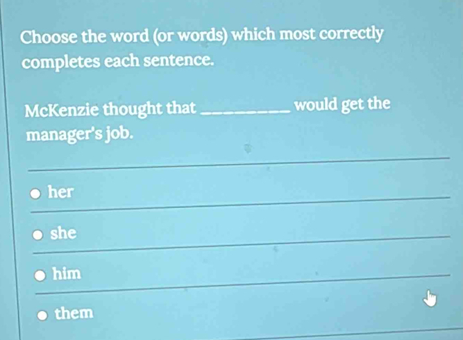 Choose the word (or words) which most correctly 
completes each sentence. 
McKenzie thought that_ would get the 
manager's job. 
_ 
_ 
_her 
_she 
_ 
him 
_ 
them 
_