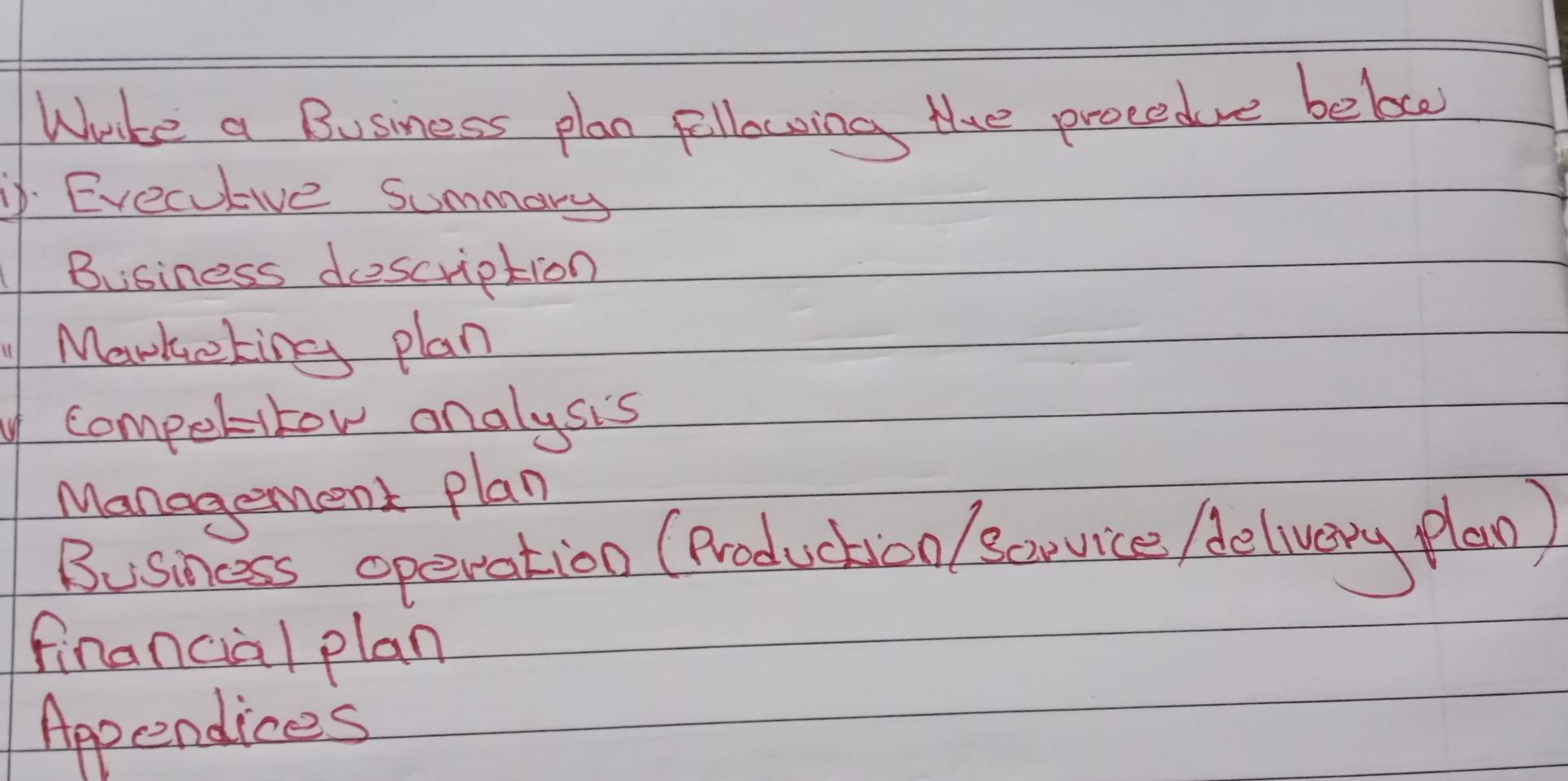 Whrke a Business plan fellowing the procedve beloce 
. Erecutive Summary 
Business description 
Markeking plan 
y competitor onalysis 
Management plan 
Business operation (Productioo / covice /elvery plao ) 
financial plan 
Appendices