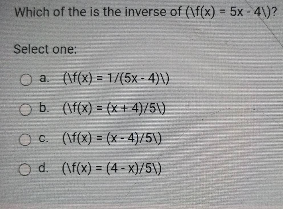 Which of the is the inverse of (|f(x)=5x-4|) ?
Select one:
a. (|f(x)=1/(5x-4)|)
b. (/f(x)=(x+4)/5/)
C. (|f(x)=(x-4)/5|)
d. (|f(x)=(4-x)/5|)