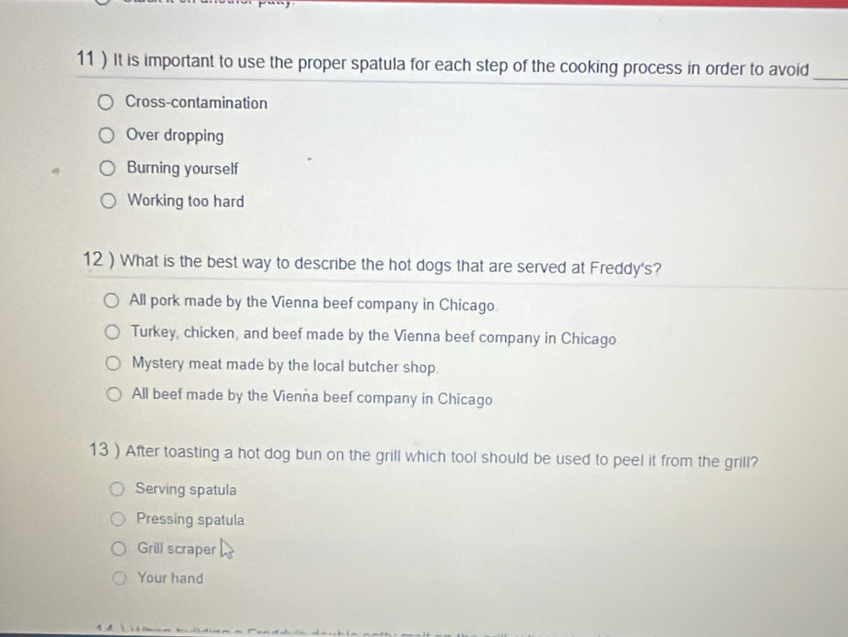 11 ) It is important to use the proper spatula for each step of the cooking process in order to avoid_
Cross-contamination
Over dropping
Burning yourself
Working too hard
12 ) What is the best way to describe the hot dogs that are served at Freddy's?
All pork made by the Vienna beef company in Chicago
Turkey, chicken, and beef made by the Vienna beef company in Chicago.
Mystery meat made by the local butcher shop.
All beef made by the Vienna beef company in Chicago
13 ) After toasting a hot dog bun on the grill which tool should be used to peel it from the grill?
Serving spatula
Pressing spatula
Grill scraper
Your hand