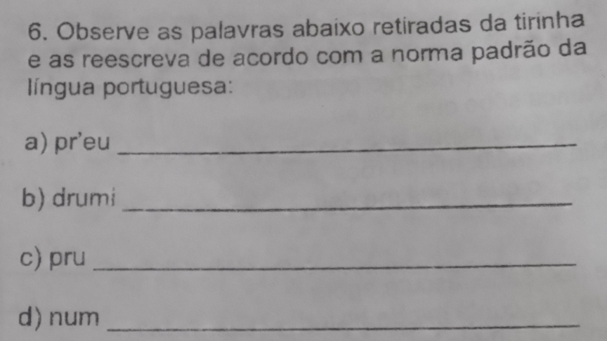 Observe as palavras abaixo retiradas da tirinha 
e as reescreva de acordo com a norma padrão da 
língua portuguesa: 
a) pr'eu_ 
b) drumi_ 
c) pru_ 
d) num_