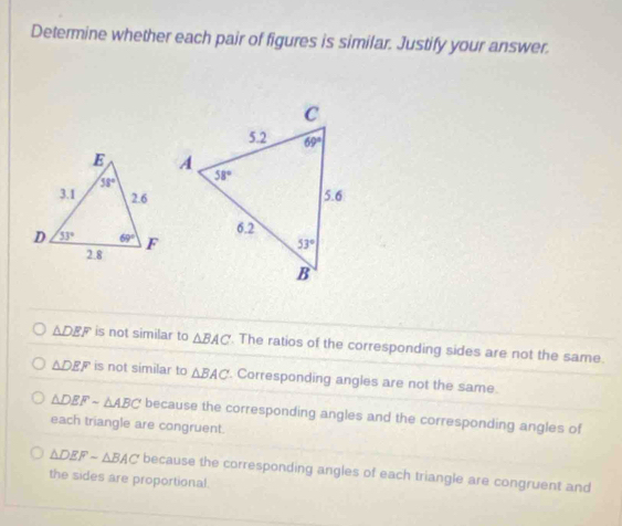 Determine whether each pair of figures is similar. Justify your answer.
△ DEF is not similar to △ BAC. The ratios of the corresponding sides are not the same.
△ DEF is not similar to △ BAC Corresponding angles are not the same.
△ DEFsim △ ABC because the corresponding angles and the corresponding angles of
each triangle are congruent.
△ DEFsim △ BAC because the corresponding angles of each triangle are congruent and
the sides are proportional